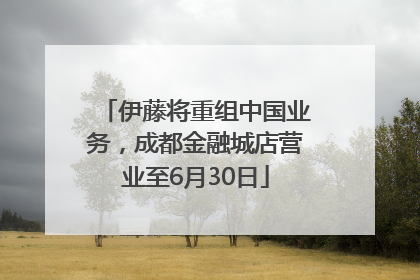 伊藤将重组中国业务，成都金融城店营业至6月30日