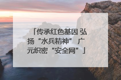 传承红色基因 弘扬“水兵精神” 广元织密“安全网”