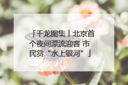 千龙图集丨北京首个夜间漂流迎客 市民赏“水上银河”