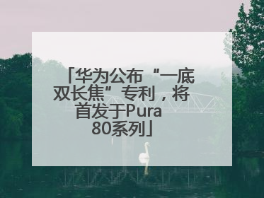 华为公布“一底双长焦”专利，将首发于Pura 80系列