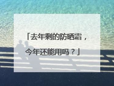 去年剩的防晒霜，今年还能用吗？