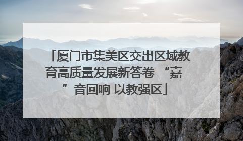 厦门市集美区交出区域教育高质量发展新答卷 “嘉”音回响 以教强区