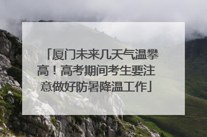 厦门未来几天气温攀高！高考期间考生要注意做好防暑降温工作