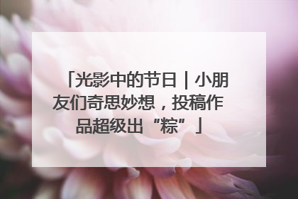 光影中的节日｜小朋友们奇思妙想，投稿作品超级出“粽”