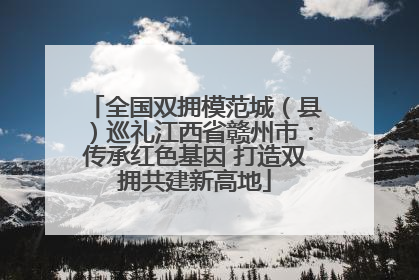 全国双拥模范城（县）巡礼江西省赣州市：传承红色基因 打造双拥共建新高地