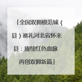 全国双拥模范城（县）巡礼河北省怀来县：赓续红色血脉 再创双拥新篇