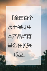 全国首个水土保持生态产品培育基金在长兴成立