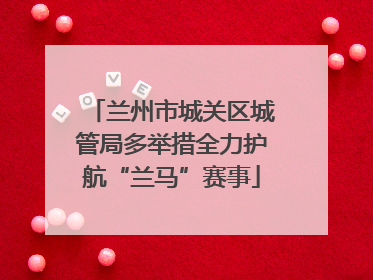 兰州市城关区城管局多举措全力护航“兰马”赛事