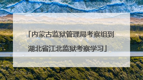 内蒙古监狱管理局考察组到湖北省江北监狱考察学习