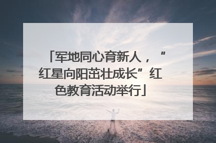 军地同心育新人，“红星向阳茁壮成长”红色教育活动举行