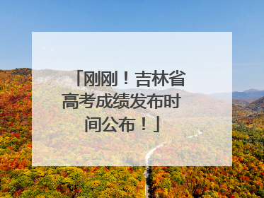 刚刚！吉林省高考成绩发布时间公布！