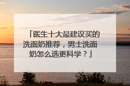 医生十大最建议买的洗面奶推荐，男士洗面奶怎么选更科学？
