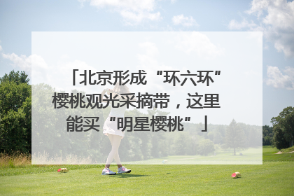 北京形成“环六环”樱桃观光采摘带，这里能买“明星樱桃”
