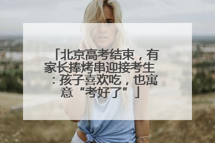 北京高考结束，有家长捧烤串迎接考生：孩子喜欢吃，也寓意“考好了”