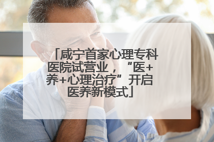 咸宁首家心理专科医院试营业，“医+养+心理治疗”开启医养新模式