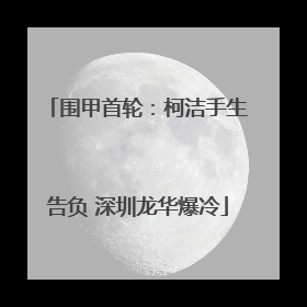 围甲首轮：柯洁手生告负 深圳龙华爆冷