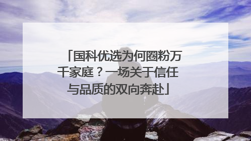 国科优选为何圈粉万千家庭？一场关于信任与品质的双向奔赴