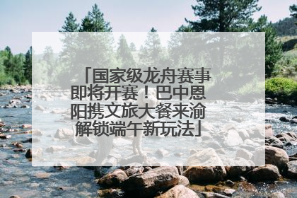 国家级龙舟赛事即将开赛！巴中恩阳携文旅大餐来渝解锁端午新玩法