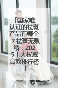 国家唯一认证的祛斑产品有哪个？祛斑无败绩：2025十大权威高效排行榜