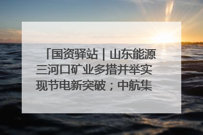 国资驿站｜山东能源三河口矿业多措并举实现节电新突破；中航集团开通广州—北京—格拉斯哥全货机航线