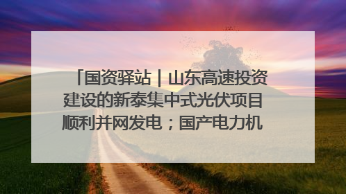 国资驿站｜山东高速投资建设的新泰集中式光伏项目顺利并网发电；国产电力机器人首次在智利电网应用