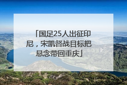 国足25人出征印尼，宋凯督战目标把悬念带回重庆