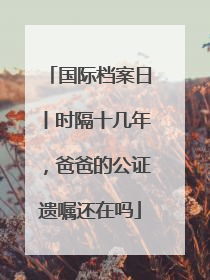 国际档案日丨时隔十几年，爸爸的公证遗嘱还在吗