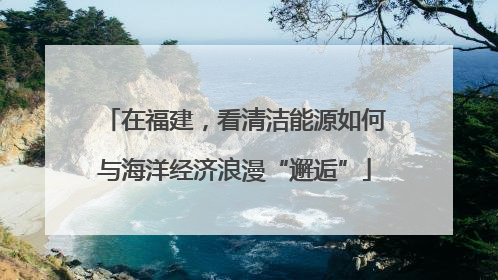 在福建，看清洁能源如何与海洋经济浪漫“邂逅”