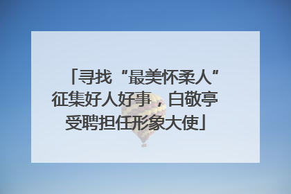 寻找“最美怀柔人”征集好人好事，白敬亭受聘担任形象大使