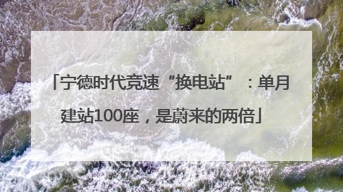 宁德时代竞速“换电站”：单月建站100座，是蔚来的两倍