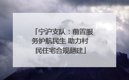 宁沪支队：前置服务护航民生 助力村民住宅合规翻建