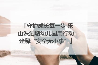守护成长每一步 乐山洙泗塘幼儿园用行动诠释“安全无小事”