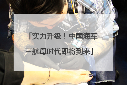 实力升级！中国海军三航母时代即将到来