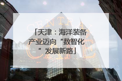 天津：海洋装备产业迈向“数智化”发展新路