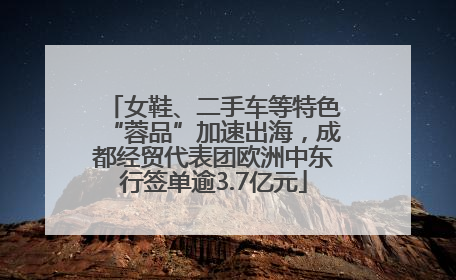 女鞋、二手车等特色“蓉品”加速出海，成都经贸代表团欧洲中东行签单逾3.7亿元