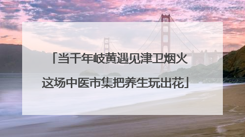 当千年岐黄遇见津卫烟火 这场中医市集把养生玩出花