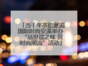 当千年茶韵邂逅国际时尚安溪举办“品世遗之味 赏时尚潮流”活动