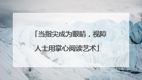 当指尖成为眼睛，视障人士用掌心阅读艺术
