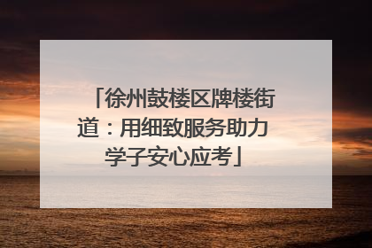 徐州鼓楼区牌楼街道：用细致服务助力学子安心应考