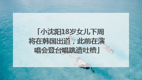小沈阳18岁女儿下周将在韩国出道，此前在演唱会登台唱跳遭吐槽