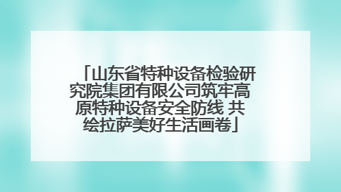 山东省特种设备检验研究院集团有限公司筑牢高原特种设备安全防线 共绘拉萨美好生活画卷