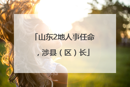 山东2地人事任命，涉县（区）长
