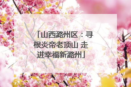 山西潞州区：寻根炎帝老顶山 走进幸福新潞州