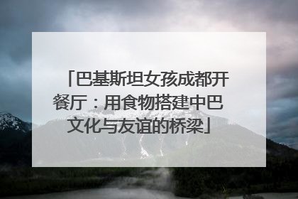 巴基斯坦女孩成都开餐厅：用食物搭建中巴文化与友谊的桥梁