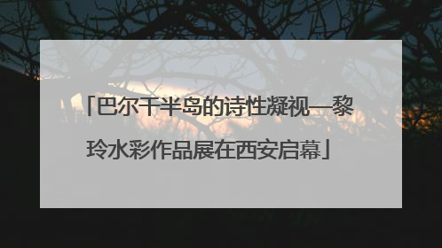 巴尔干半岛的诗性凝视—黎玲水彩作品展在西安启幕