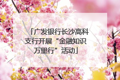 广发银行长沙高科支行开展“金融知识万里行”活动
