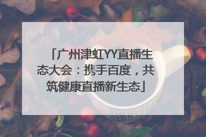 广州津虹YY直播生态大会：携手百度，共筑健康直播新生态