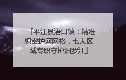 平江县浯口镇：精准织密护河网格，七大区域专职守护汨罗江