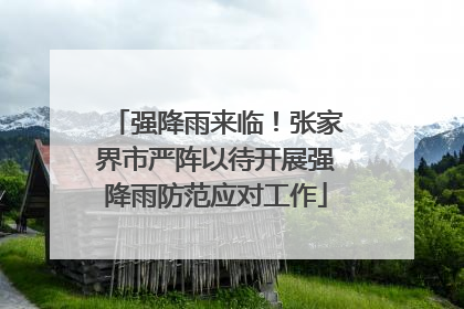 强降雨来临！张家界市严阵以待开展强降雨防范应对工作