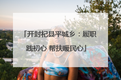 开封杞县平城乡：履职践初心 帮扶暖民心